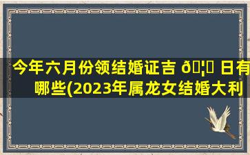 今年六月份领结婚证吉 🦈 日有哪些(2023年属龙女结婚大利月吉日)